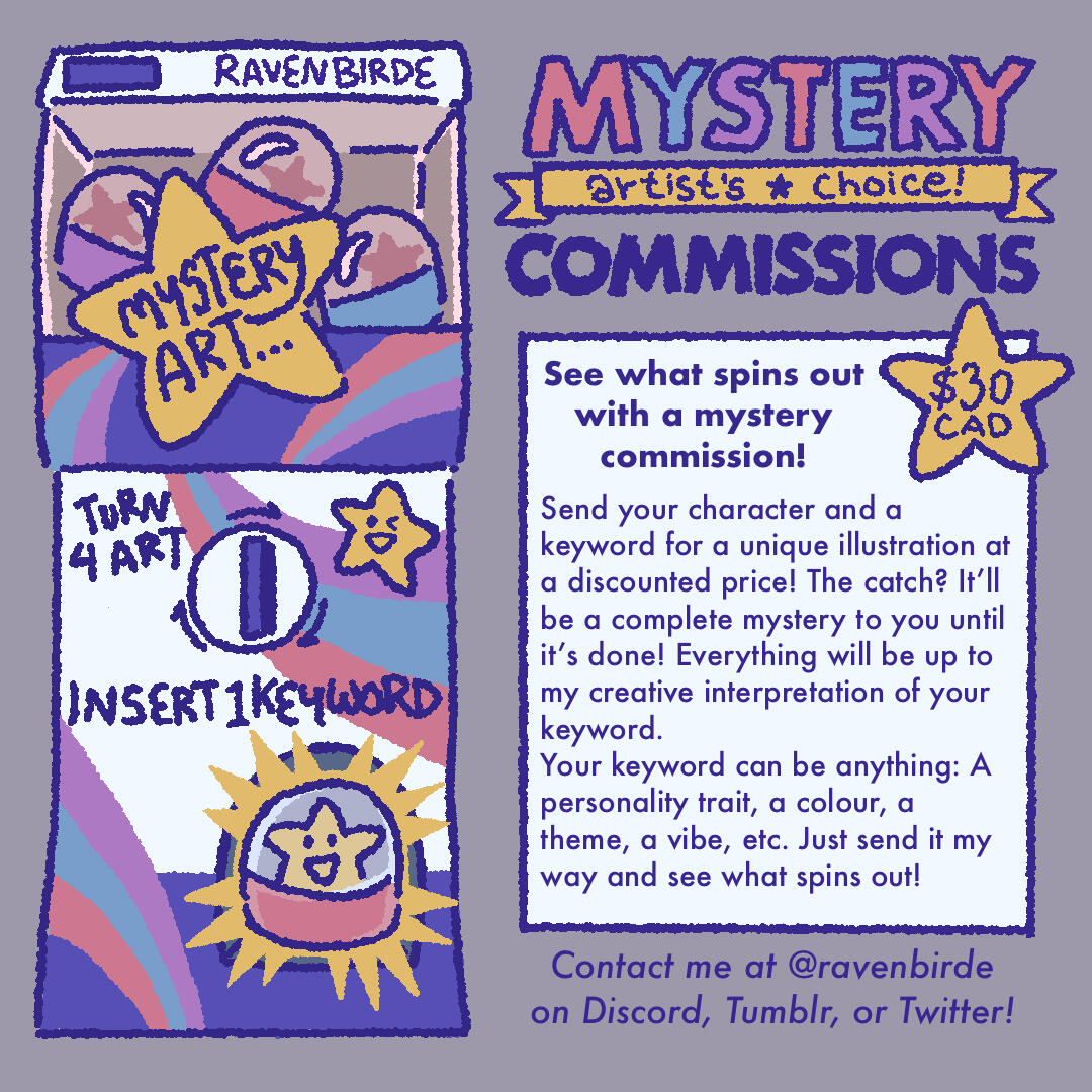 Mystery Comms Info Ravenbirde Mystery Commissions (artist's choice). See what spins out with a mystery commission! $30 CAD. Send your character and a keyword for a unique illustration at a discounted price! The catch? It'll be a complete mystery to you until it's done!